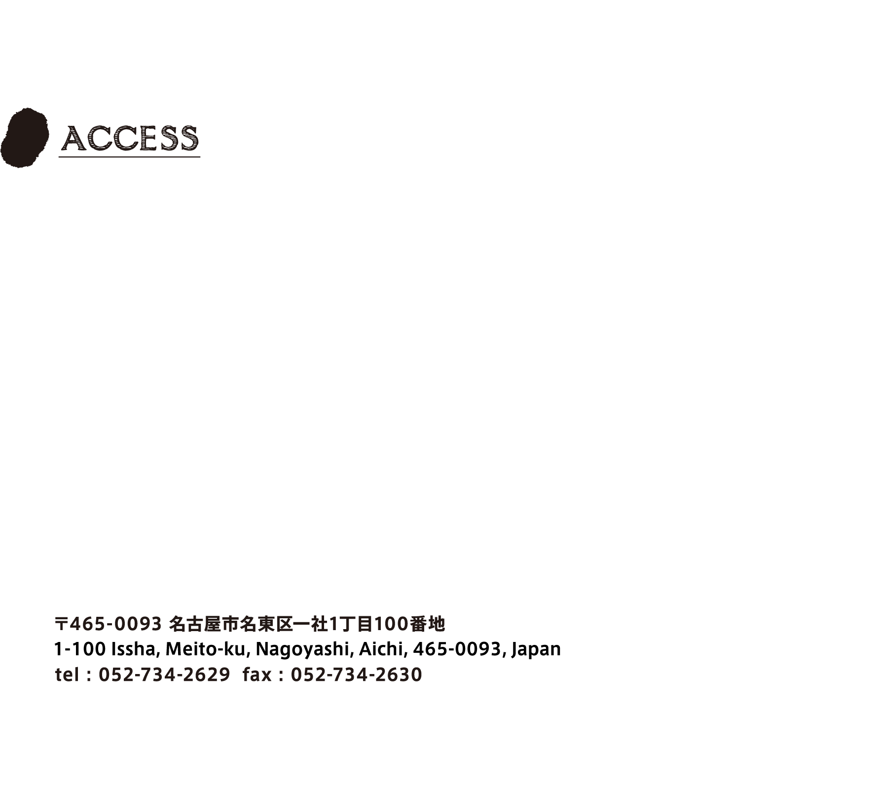 〒465-0093 名古屋市名東区一社1丁目100番地
      100 Itusya, Higashi-ku, Nagoyashi, Aichi, 612-8205, Japan
      tel : 052-734-2629  fax : 052-734-2630