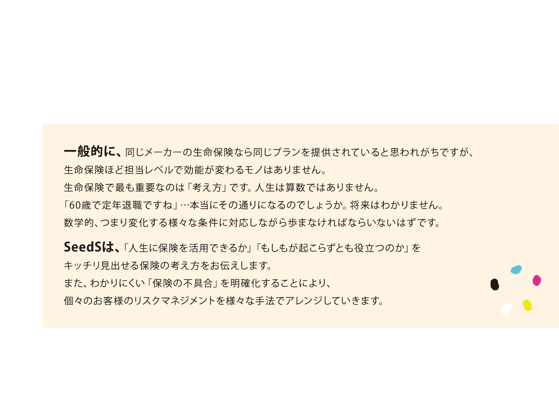 一般的に、同じメーカーの生命保険なら同じプランを提供されていると思われがちですが、生命保険ほど担当レベルで効能が変わるモノはありません。
      生命保険で最も重要なのは「考え方」です。人生は算数ではありません。
      「60歳で定年退職ですね」…本当にその通りになるのでしょうか。将来はわかりません。
      数学的、つまり変化する様々な条件に対応しながら歩まなければならいないはずです。
      SeedSは、「人生に保険を活用できるか」「もしもが起こらずとも役立つのか」をキッチリ見出せる保険の考え方をお伝えします。
      また、わかりにくい「保険の不具合」を明確化することにより、個々のお客様のリスクマネジメントを様々な手法でアレンジしていきます。