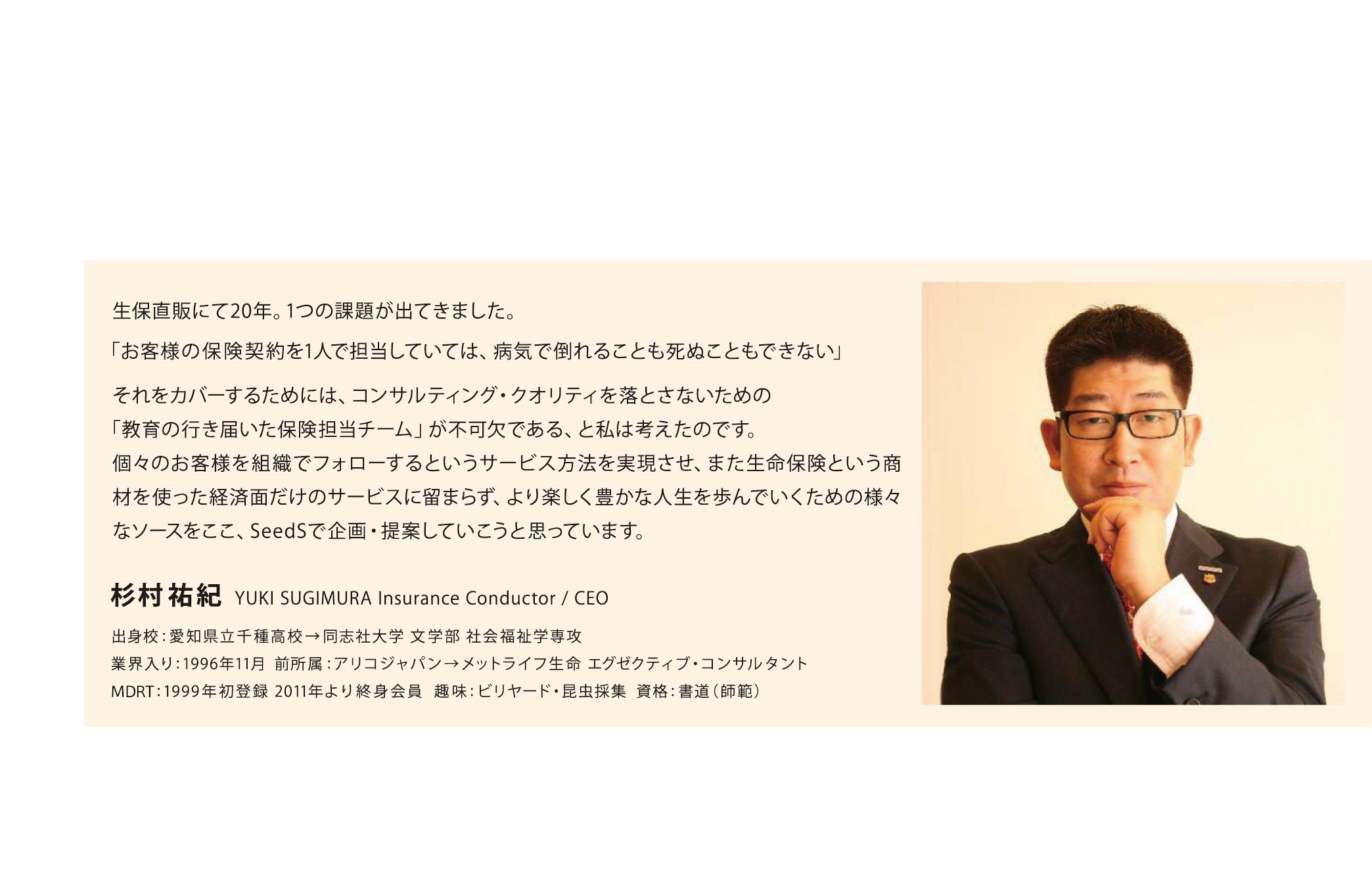 生保直販にて20年。1つの課題が出てきました。
      「お客様の保険契約を1人で担当していては、病気で倒れることも死ぬこともできない」
      それをカバーするためには、コンサルティング・クオリティを落とさないための「教育の行き届いた保険担当チーム」が不可欠である、と私は考えたのです。
      個々のお客様を組織でフォローするというサービス方法を実現させ、また生命保険という商材を使った経済面だけのサービスに留まらず、より楽しく豊かな人生を歩んでいくための様々なソースをここ、SeedSで企画・提案していこうと思っています。
      杉村 祐紀 YUKI SUGIMURA Insurance conductor / CEO
      出身校:愛知県立千種高校→同志社大学 文学部 社会福祉学専攻
      業界入り:1996年11月 全所属:アリコジャパン→メットライフ生命 エグゼクティブ・コンサルタント
      MORT:1999年初登録 2011年より終身会員 趣味:ビリヤード・昆虫採集 資格:書道（師範）