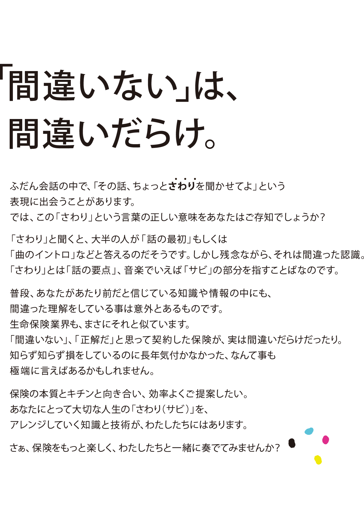 「間違いない」は、間違いだらけ。ふだん会話の中で、「その話、ちょっとさわりを聞かせてよ」という表現に出会うことがあります。では、この「さわり」という言葉の正しい意味をあなたはご存知でしょうか？
      「さわり」と聞くと、大半の人が「話の最初」もしくは「曲のイントロ」などと答えるのだそうです。しかし残念ながら、それは間違った認識。
      「さわり」とは「話の要点」、音楽でいえば「サビ」の部分を指すことばなのです。
      普段、あなたがあたり前だと信じている知識や情報の中にも、間違った理解をしている事は意外とあるものです。生命保険業界も、まさにそれと似ています。「間違いない」、「正解だ」と思って契約した保険が、実は間違いだらけだったり。知らず知らず損をしているのに長年気付かなかった、なんて事も極端に言えばあるかもしれません。
      保険の本質とキチンと向き合い、効率よくご提案したい。あなたにとって大切な人生の「さわり（サビ）」を、アレンジしていく知識と技術が、わたしたちにはあります。
      さぁ、保険をもっと楽しく、わたしたちと一緒に奏でてみませんか？